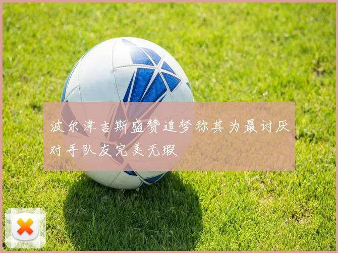 波尔津吉斯盛赞追梦称其为最讨厌对手队友完美无瑕