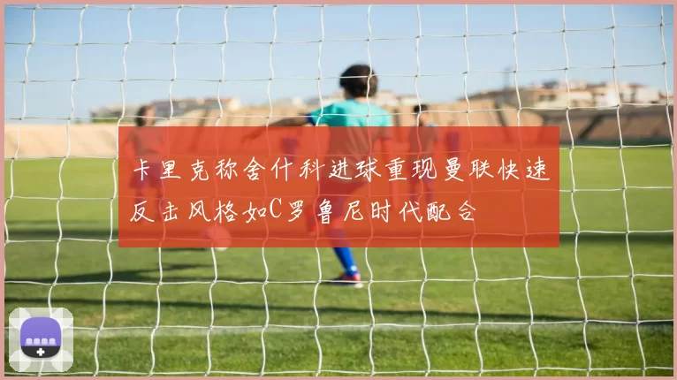 卡里克称舍什科进球重现曼联快速反击风格如C罗鲁尼时代配合