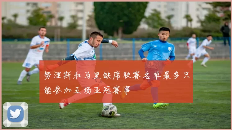 努涅斯和马里缺席联赛名单最多只能参加五场亚冠赛事