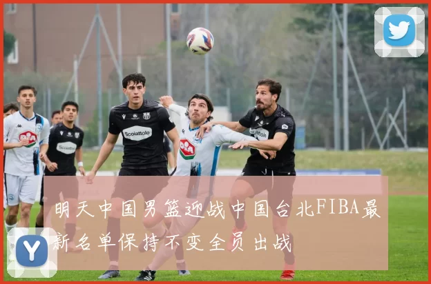 明天中国男篮迎战中国台北FIBA最新名单保持不变全员出战