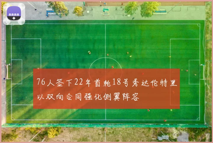 76人签下22年首轮18号秀达伦特里以双向合同强化侧翼阵容