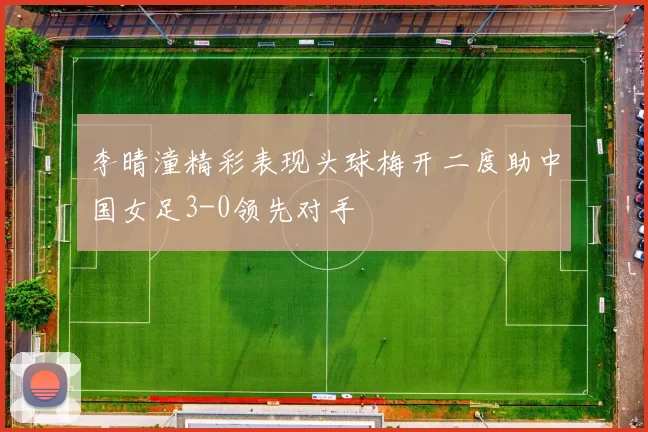 李晴潼精彩表现头球梅开二度助中国女足3-0领先对手