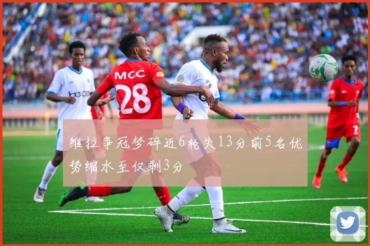 维拉争冠梦碎近6轮失13分前5名优势缩水至仅剩3分