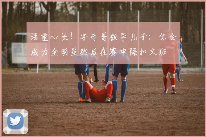 语重心长！字母哥教导儿子：你会成为全明星然后在赛中隔扣文班