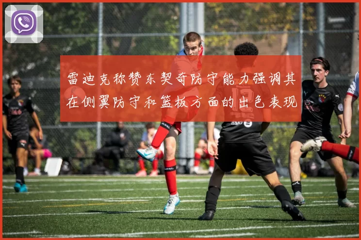 雷迪克称赞东契奇防守能力强调其在侧翼防守和篮板方面的出色表现