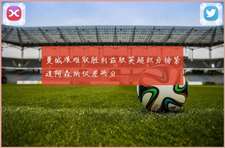 曼城艰难取胜利兹联英超积分榜紧追阿森纳仅差两分