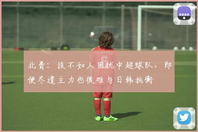 北青：技不如人困扰中超球队，即便尽遣主力也很难与日韩抗衡