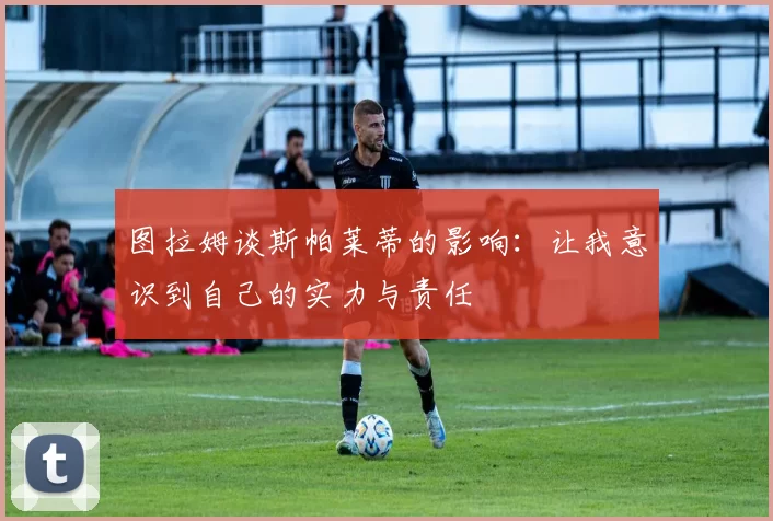 图拉姆谈斯帕莱蒂的影响：让我意识到自己的实力与责任