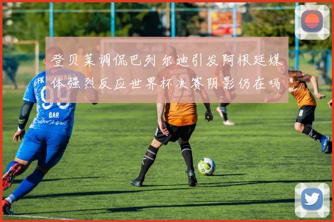 登贝莱调侃巴列尔迪引发阿根廷媒体强烈反应世界杯决赛阴影仍在吗