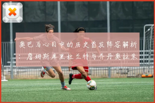 奥巴马心目中的历史首发阵容解析：詹姆斯库里杜兰特与乔丹奥拉朱旺的传奇组合