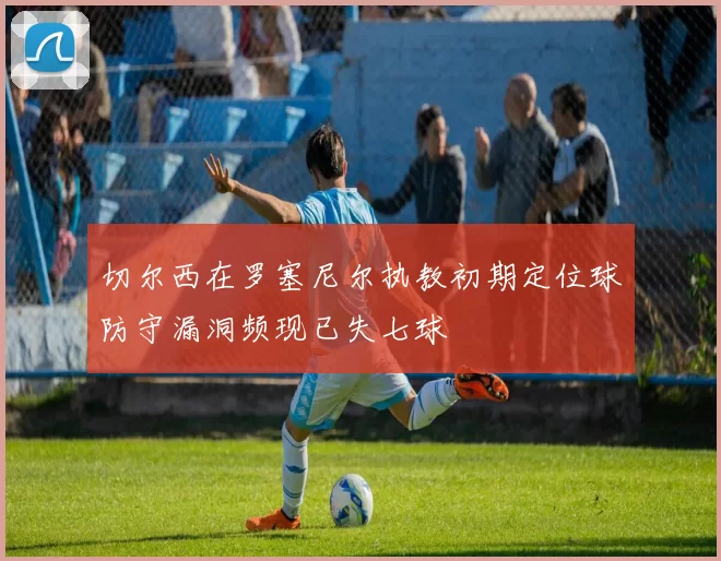 切尔西在罗塞尼尔执教初期定位球防守漏洞频现已失七球