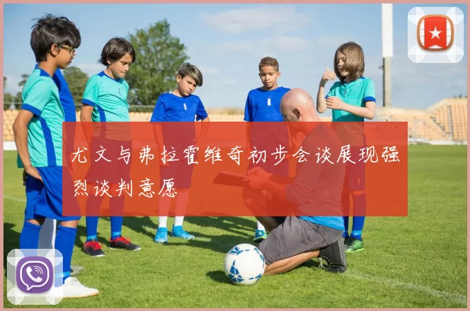 尤文与弗拉霍维奇初步会谈展现强烈谈判意愿